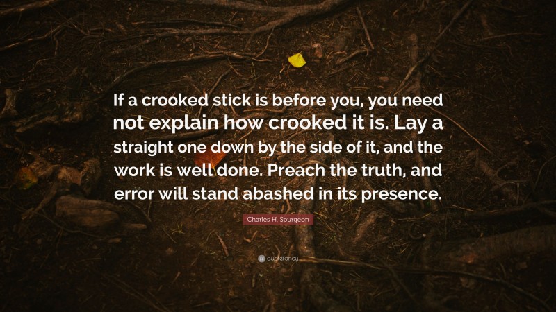 Charles H. Spurgeon Quote: “If a crooked stick is before you, you need not explain how crooked it is. Lay a straight one down by the side of it, and the work is well done. Preach the truth, and error will stand abashed in its presence.”