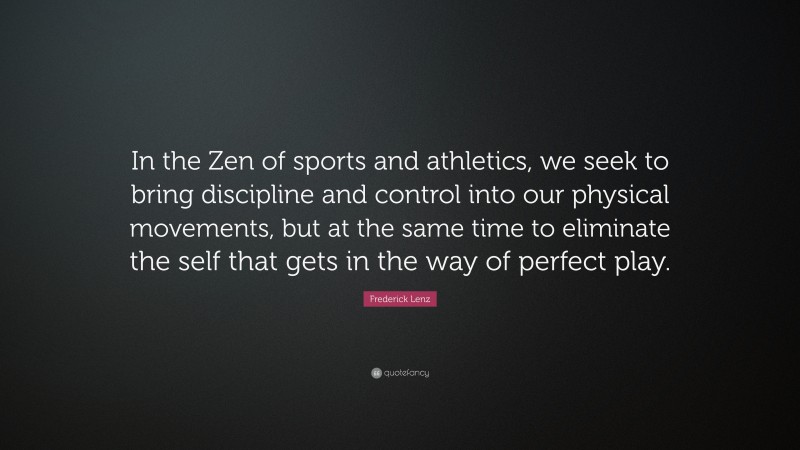 Frederick Lenz Quote: “In the Zen of sports and athletics, we seek to bring discipline and control into our physical movements, but at the same time to eliminate the self that gets in the way of perfect play.”