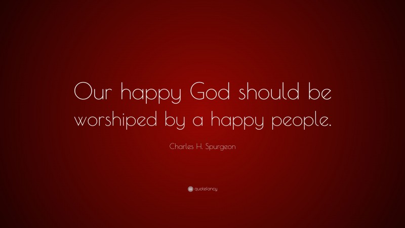 Charles H. Spurgeon Quote: “Our happy God should be worshiped by a happy people.”