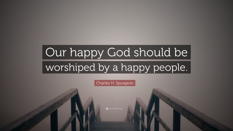 Charles H. Spurgeon Quote: “Our happy God should be worshiped by a happy people.”