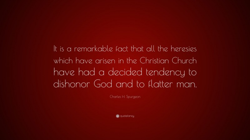 Charles H. Spurgeon Quote: “It is a remarkable fact that all the heresies which have arisen in the Christian Church have had a decided tendency to dishonor God and to flatter man.”