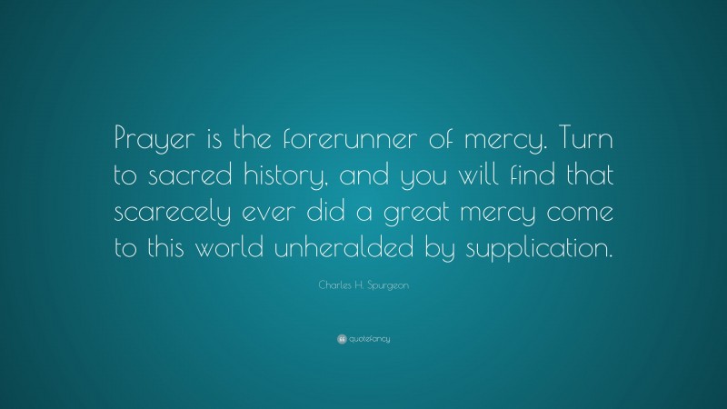 Charles H. Spurgeon Quote: “Prayer is the forerunner of mercy. Turn to sacred history, and you will find that scarecely ever did a great mercy come to this world unheralded by supplication.”
