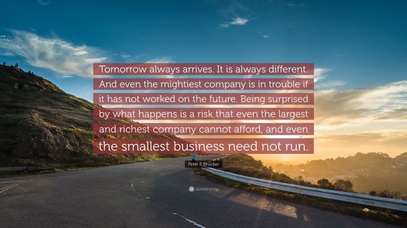 Peter F. Drucker Quote: “Tomorrow always arrives. It is always different. And even the mightiest company is in trouble if it has not worked on the future. Being surprised by what happens is a risk that even the largest and richest company cannot afford, and even the smallest business need not run.”