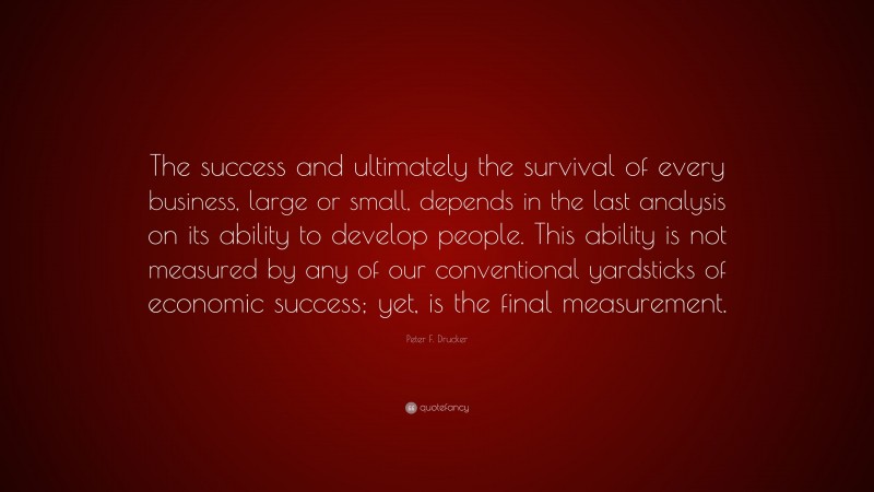 Peter F. Drucker Quote: “The success and ultimately the survival of every business, large or small, depends in the last analysis on its ability to develop people. This ability is not measured by any of our conventional yardsticks of economic success; yet, is the final measurement.”