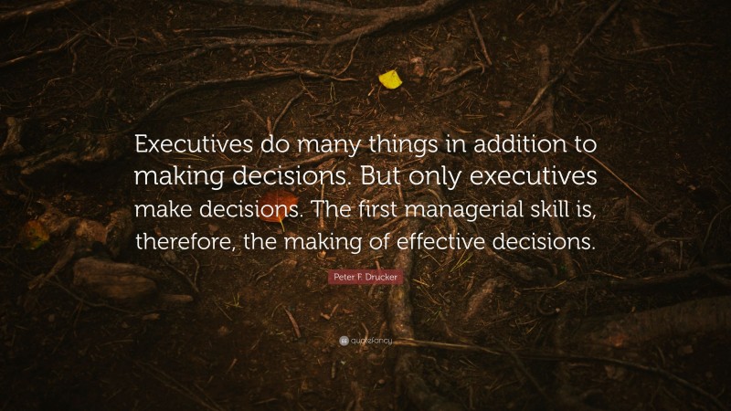 Peter F. Drucker Quote: “Executives do many things in addition to making decisions. But only executives make decisions. The first managerial skill is, therefore, the making of effective decisions.”