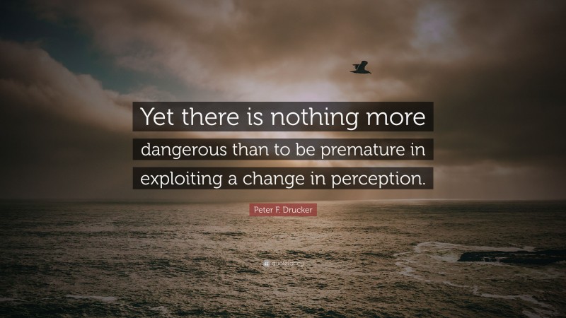 Peter F. Drucker Quote: “Yet there is nothing more dangerous than to be premature in exploiting a change in perception.”