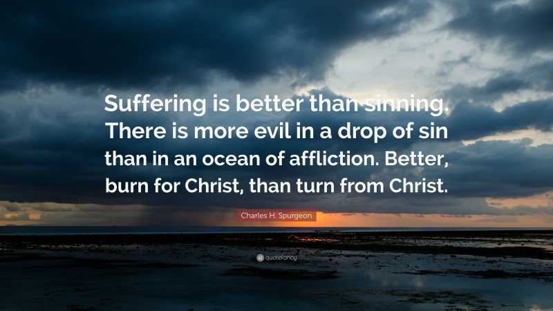 Charles H. Spurgeon Quote: “Suffering is better than sinning. There is more evil in a drop of sin than in an ocean of affliction. Better, burn for Christ, than turn from Christ.”