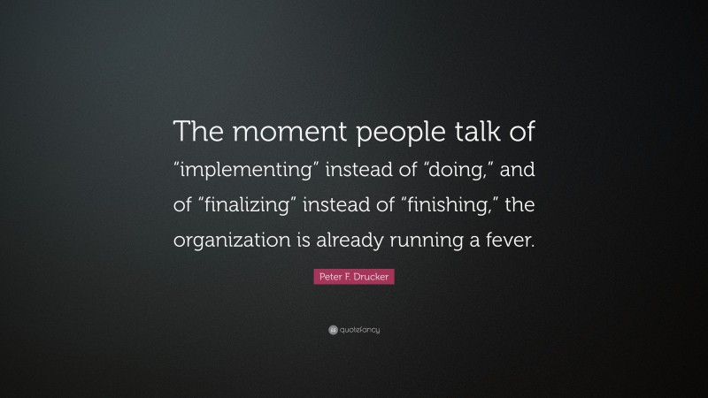 Peter F. Drucker Quote: “The moment people talk of “implementing” instead of “doing,” and of “finalizing” instead of “finishing,” the organization is already running a fever.”