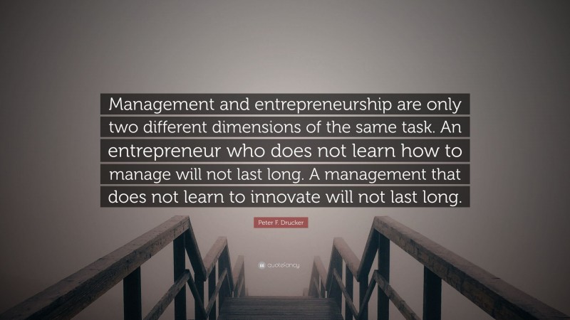 Peter F. Drucker Quote: “Management and entrepreneurship are only two different dimensions of the same task. An entrepreneur who does not learn how to manage will not last long. A management that does not learn to innovate will not last long.”