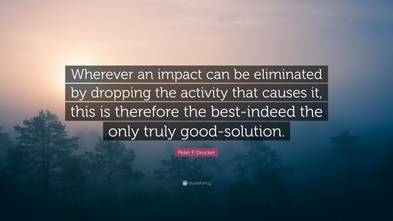 Peter F. Drucker Quote: “Wherever an impact can be eliminated by dropping the activity that causes it, this is therefore the best-indeed the only truly good-solution.”