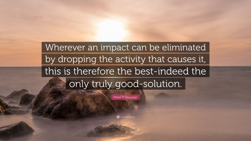 Peter F. Drucker Quote: “Wherever an impact can be eliminated by dropping the activity that causes it, this is therefore the best-indeed the only truly good-solution.”