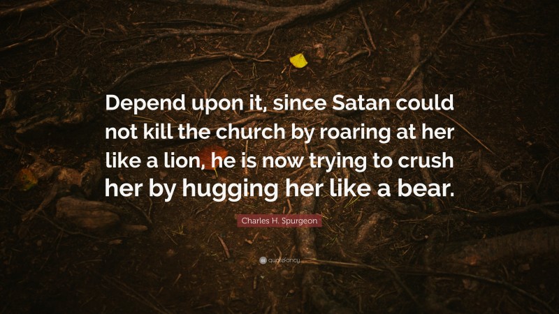 Charles H. Spurgeon Quote: “Depend upon it, since Satan could not kill the church by roaring at her like a lion, he is now trying to crush her by hugging her like a bear.”