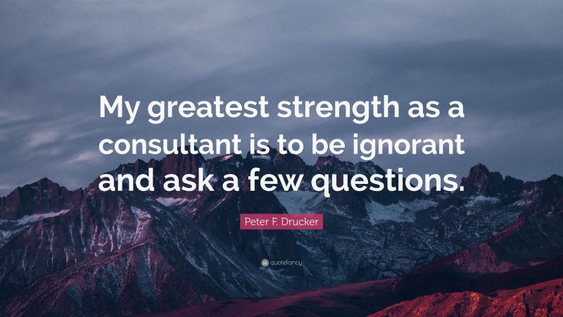 Peter F. Drucker Quote: “My greatest strength as a consultant is to be ignorant and ask a few questions.”