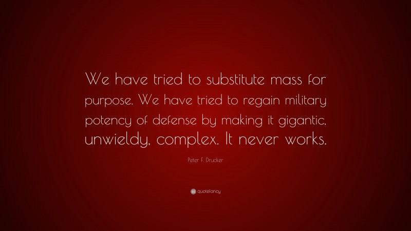 Peter F. Drucker Quote: “We have tried to substitute mass for purpose. We have tried to regain military potency of defense by making it gigantic, unwieldy, complex. It never works.”