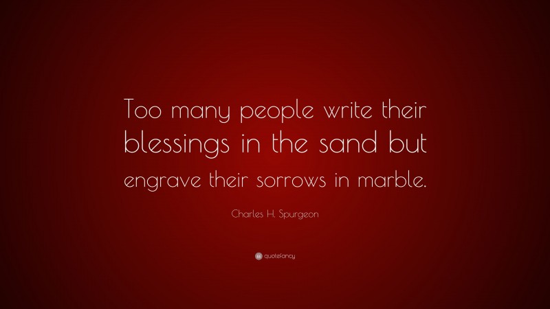 Charles H. Spurgeon Quote: “Too many people write their blessings in the sand but engrave their sorrows in marble.”