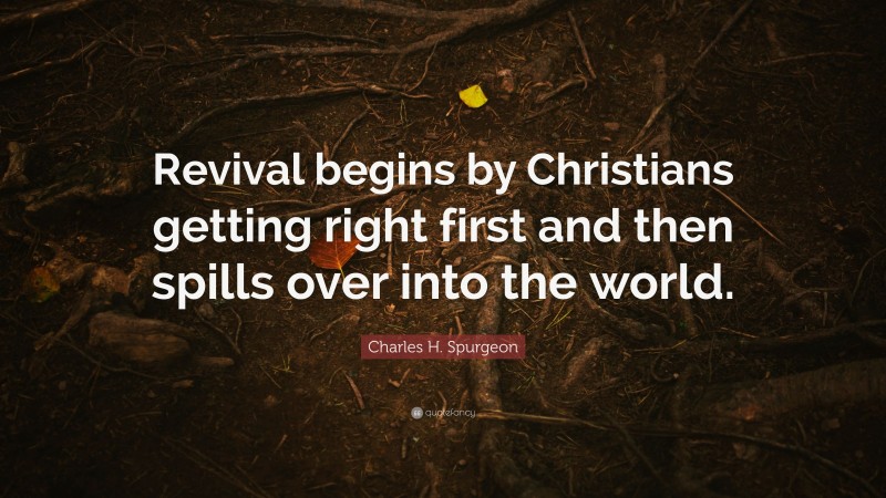 Charles H. Spurgeon Quote: “Revival begins by Christians getting right first and then spills over into the world.”