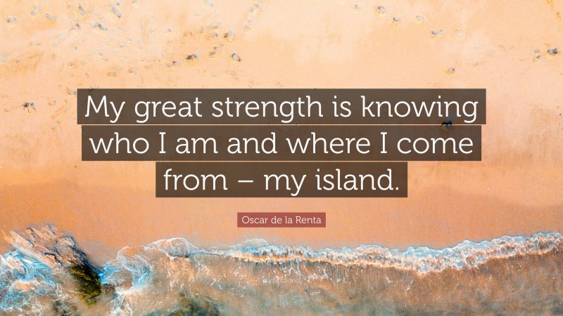 Oscar de la Renta Quote: “My great strength is knowing who I am and where I come from – my island.”