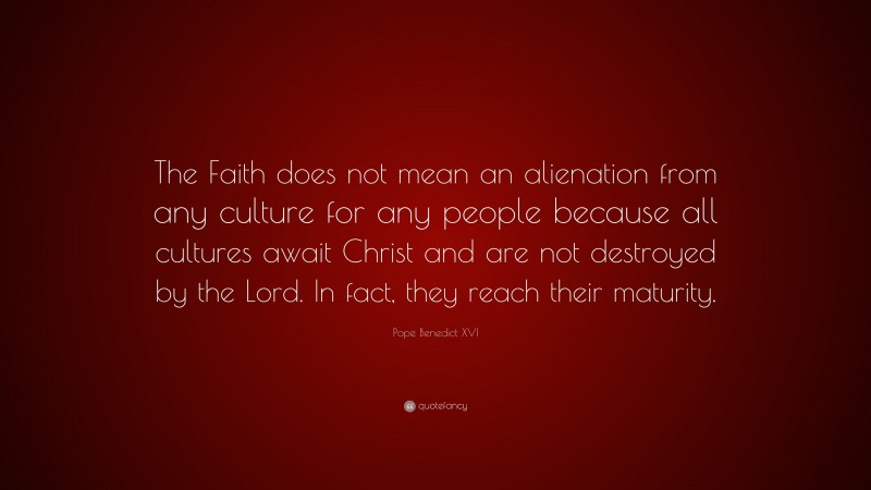 Pope Benedict XVI Quote: “The Faith does not mean an alienation from any culture for any people because all cultures await Christ and are not destroyed by the Lord. In fact, they reach their maturity.”