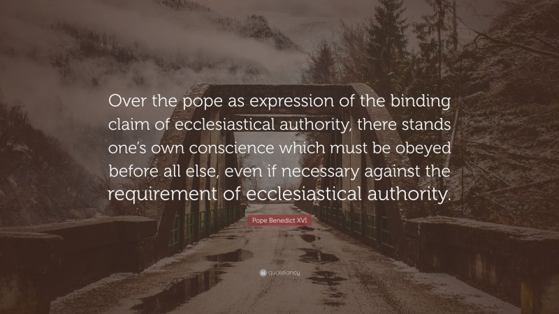 Pope Benedict XVI Quote: “Over the pope as expression of the binding claim of ecclesiastical authority, there stands one’s own conscience which must be obeyed before all else, even if necessary against the requirement of ecclesiastical authority.”
