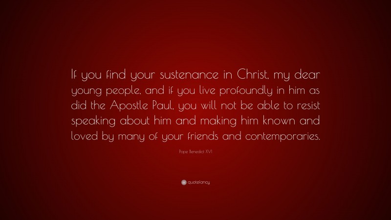 Pope Benedict XVI Quote: “If you find your sustenance in Christ, my dear young people, and if you live profoundly in him as did the Apostle Paul, you will not be able to resist speaking about him and making him known and loved by many of your friends and contemporaries.”