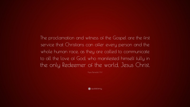 Pope Benedict XVI Quote: “The proclamation and witness of the Gospel are the first service that Christians can offer every person and the whole human race, as they are called to communicate to all the love of God, who manifested himself fully in the only Redeemer of the world, Jesus Christ.”