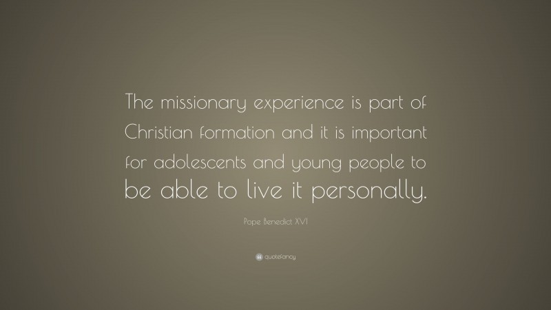 Pope Benedict XVI Quote: “The missionary experience is part of Christian formation and it is important for adolescents and young people to be able to live it personally.”