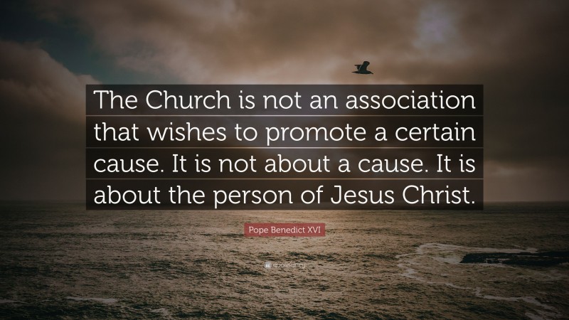 Pope Benedict XVI Quote: “The Church is not an association that wishes to promote a certain cause. It is not about a cause. It is about the person of Jesus Christ.”