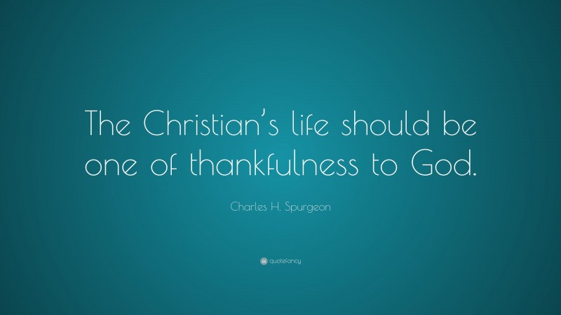 Charles H. Spurgeon Quote: “The Christian’s life should be one of thankfulness to God.”