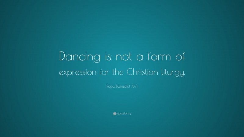 Pope Benedict XVI Quote: “Dancing is not a form of expression for the Christian liturgy.”