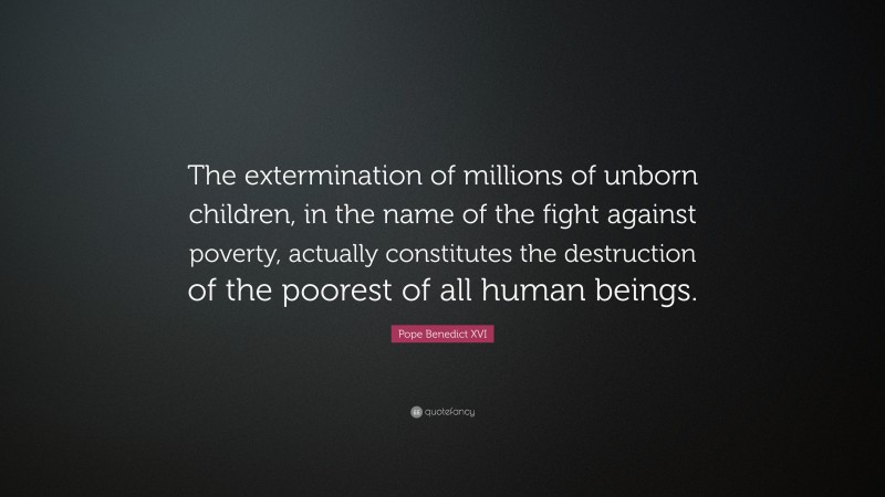 Pope Benedict XVI Quote: “The extermination of millions of unborn children, in the name of the fight against poverty, actually constitutes the destruction of the poorest of all human beings.”