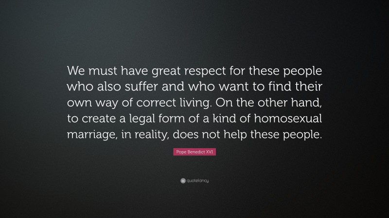 Pope Benedict XVI Quote: “We must have great respect for these people who also suffer and who want to find their own way of correct living. On the other hand, to create a legal form of a kind of homosexual marriage, in reality, does not help these people.”