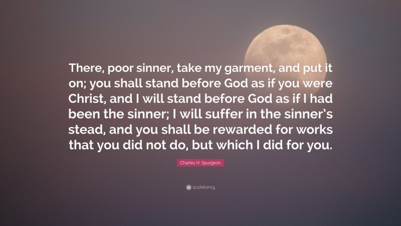 Charles H. Spurgeon Quote: “There, poor sinner, take my garment, and put it on; you shall stand before God as if you were Christ, and I will stand before God as if I had been the sinner; I will suffer in the sinner’s stead, and you shall be rewarded for works that you did not do, but which I did for you.”