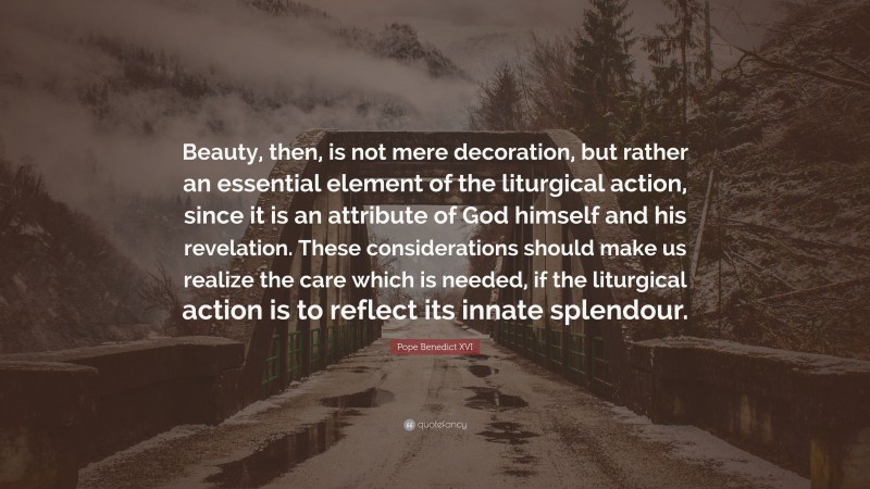 Pope Benedict XVI Quote: “Beauty, then, is not mere decoration, but rather an essential element of the liturgical action, since it is an attribute of God himself and his revelation. These considerations should make us realize the care which is needed, if the liturgical action is to reflect its innate splendour.”
