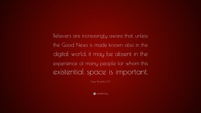 Pope Benedict XVI Quote: “Believers are increasingly aware that, unless the Good News is made known also in the digital world, it may be absent in the experience of many people for whom this existential space is important.”