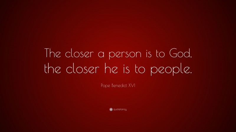 Pope Benedict XVI Quote: “The closer a person is to God, the closer he is to people.”