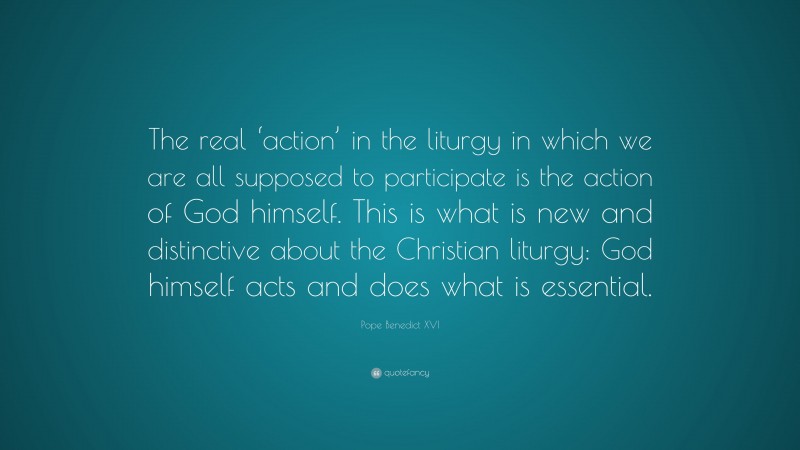 Pope Benedict XVI Quote: “The real ‘action’ in the liturgy in which we are all supposed to participate is the action of God himself. This is what is new and distinctive about the Christian liturgy: God himself acts and does what is essential.”
