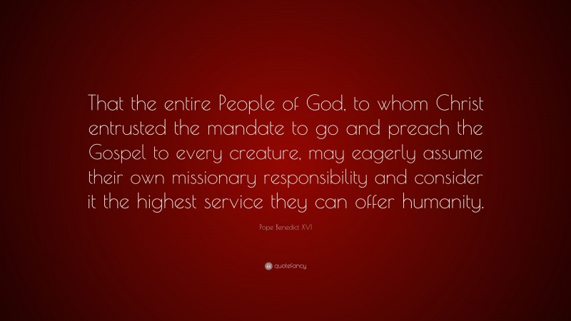 Pope Benedict XVI Quote: “That the entire People of God, to whom Christ entrusted the mandate to go and preach the Gospel to every creature, may eagerly assume their own missionary responsibility and consider it the highest service they can offer humanity.”