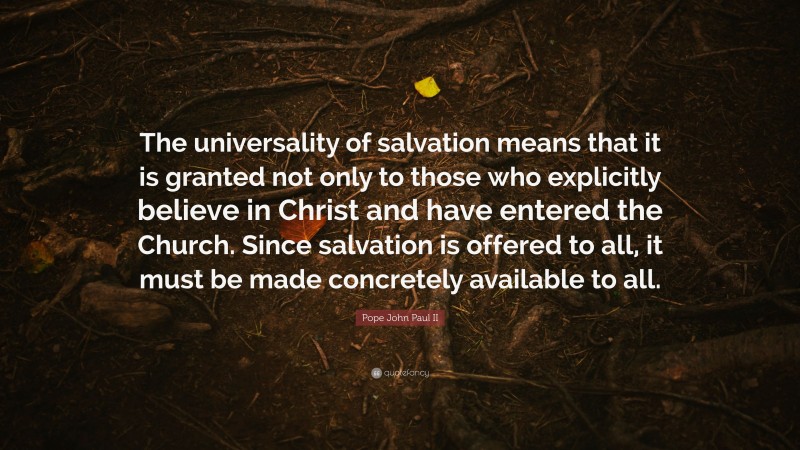 Pope John Paul II Quote: “The universality of salvation means that it is granted not only to those who explicitly believe in Christ and have entered the Church. Since salvation is offered to all, it must be made concretely available to all.”