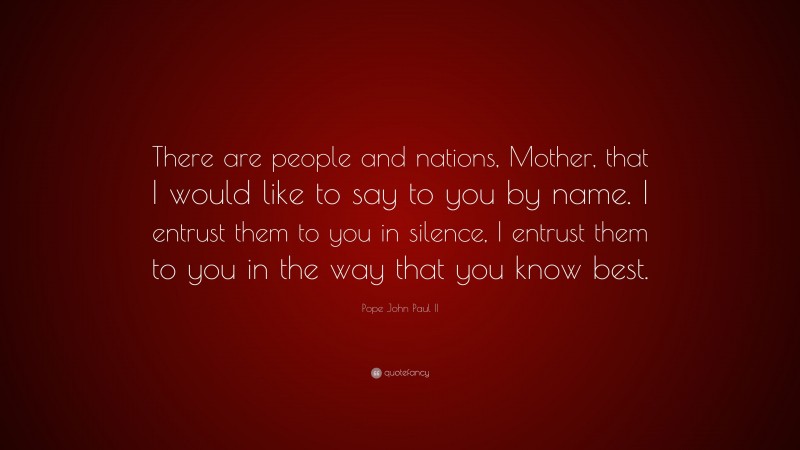 Pope John Paul II Quote: “There are people and nations, Mother, that I would like to say to you by name. I entrust them to you in silence, I entrust them to you in the way that you know best.”