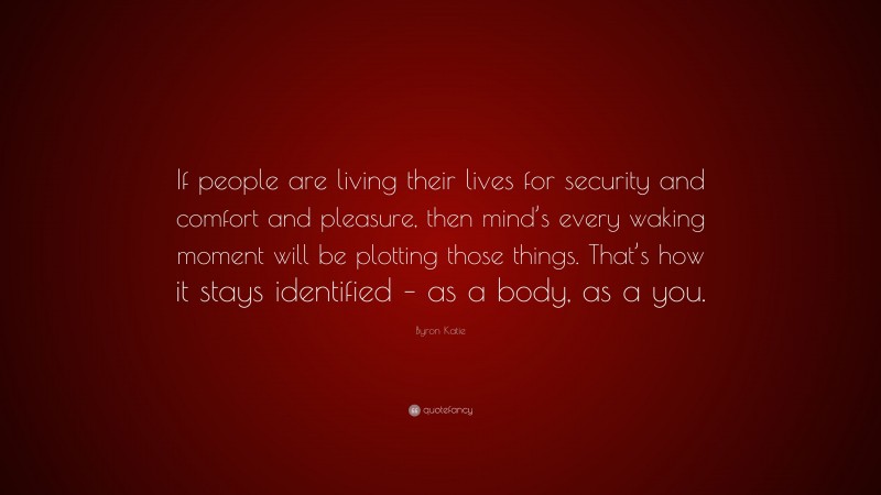 Byron Katie Quote: “If people are living their lives for security and comfort and pleasure, then mind’s every waking moment will be plotting those things. That’s how it stays identified – as a body, as a you.”