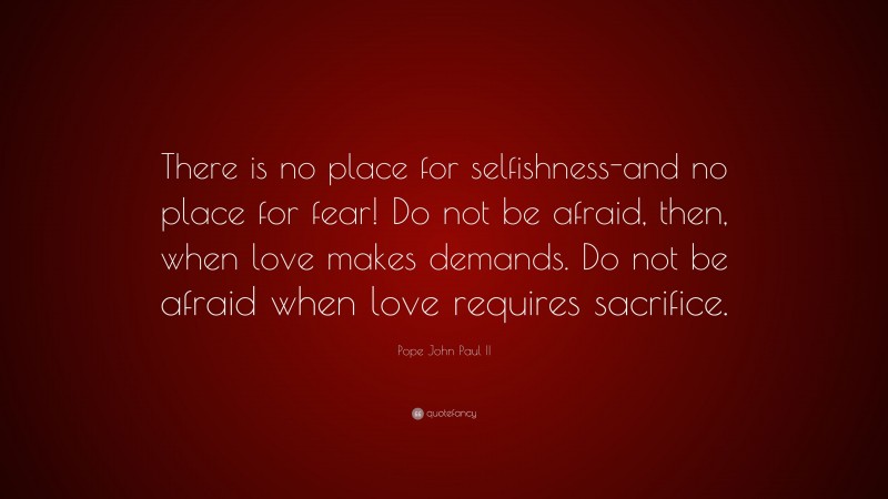 Pope John Paul II Quote: “There is no place for selfishness-and no place for fear! Do not be afraid, then, when love makes demands. Do not be afraid when love requires sacrifice.”