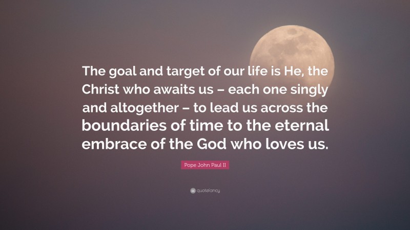 Pope John Paul II Quote: “The goal and target of our life is He, the Christ who awaits us – each one singly and altogether – to lead us across the boundaries of time to the eternal embrace of the God who loves us.”