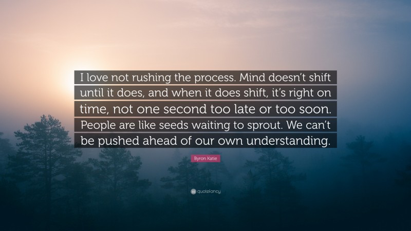 Byron Katie Quote: “I love not rushing the process. Mind doesn’t shift until it does, and when it does shift, it’s right on time, not one second too late or too soon. People are like seeds waiting to sprout. We can’t be pushed ahead of our own understanding.”