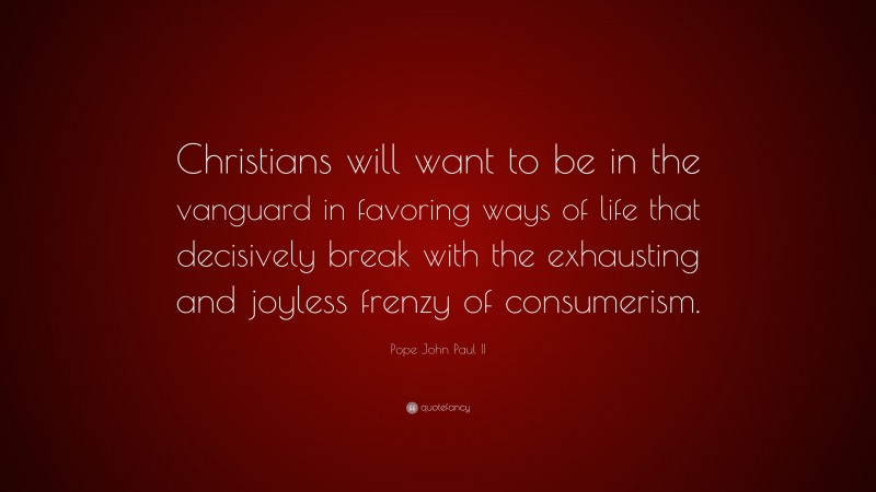 Pope John Paul II Quote: “Christians will want to be in the vanguard in favoring ways of life that decisively break with the exhausting and joyless frenzy of consumerism.”