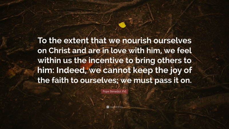 Pope Benedict XVI Quote: “To the extent that we nourish ourselves on Christ and are in love with him, we feel within us the incentive to bring others to him: Indeed, we cannot keep the joy of the faith to ourselves; we must pass it on.”