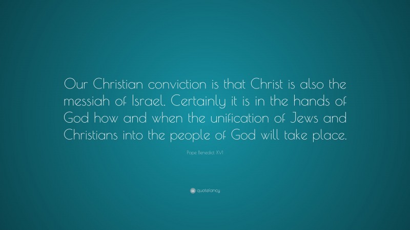 Pope Benedict XVI Quote: “Our Christian conviction is that Christ is also the messiah of Israel. Certainly it is in the hands of God how and when the unification of Jews and Christians into the people of God will take place.”