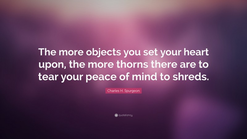 Charles H. Spurgeon Quote: “The more objects you set your heart upon, the more thorns there are to tear your peace of mind to shreds.”