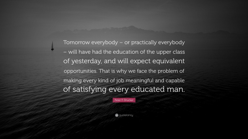 Peter F. Drucker Quote: “Tomorrow everybody – or practically everybody – will have had the education of the upper class of yesterday, and will expect equivalent opportunities. That is why we face the problem of making every kind of job meaningful and capable of satisfying every educated man.”
