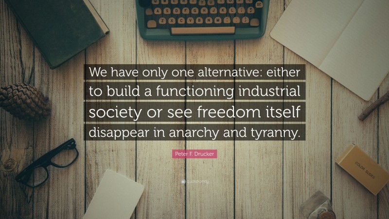 Peter F. Drucker Quote: “We have only one alternative: either to build a functioning industrial society or see freedom itself disappear in anarchy and tyranny.”