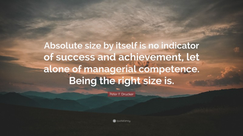 Peter F. Drucker Quote: “Absolute size by itself is no indicator of success and achievement, let alone of managerial competence. Being the right size is.”